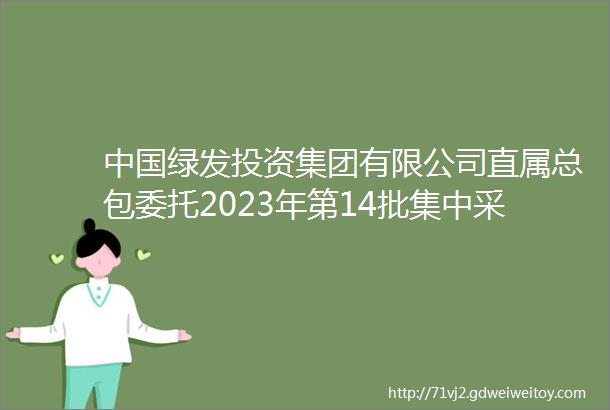中国绿发投资集团有限公司直属总包委托2023年第14批集中采购招标公告