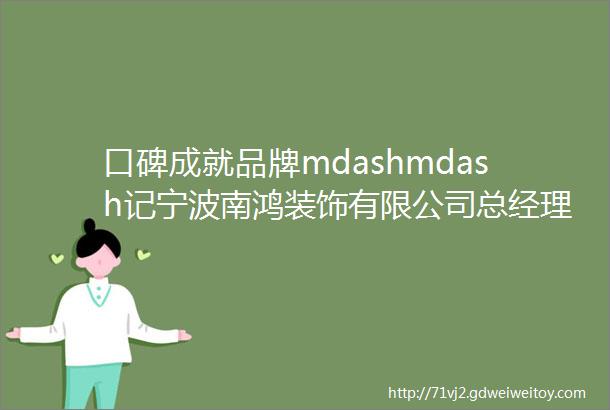 口碑成就品牌mdashmdash记宁波南鸿装饰有限公司总经理鲍世利
